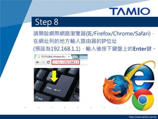 http://www.tamio.com.tw
Step 8
請開啟網際網路瀏覽器(IE/Firefox/Chrome/Safari)，
在網址列的地方輸入路由器的IP位址
(預設為192.168.1.1)，輸入後按下鍵盤上的Enter鍵。
 