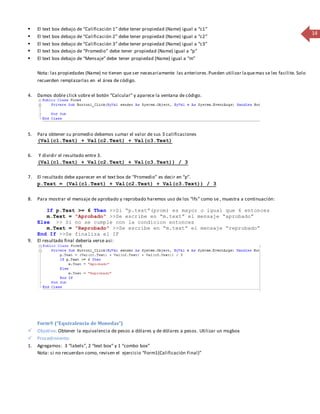 14 
 El text box debajo de “Calificación 1” debe tener propiedad (Name) igual a “c1” 
 El text box debajo de “Calificación 2” debe tener propiedad (Name) igual a “c2” 
 El text box debajo de “Calificación 3” debe tener propiedad (Name) igual a “c3” 
 El text box debajo de “Promedio” debe tener propiedad (Name) igual a “p” 
 El text box debajo de “Mensaje” debe tener propiedad (Name) igual a “m” 
Nota: las propiedades (Name) no tienen que ser necesariamente las anteriores. Pueden utilizar la que mas se les facilite. Solo 
recuerden remplazarlas en el área de código. 
4. Damos doble click sobre el botón “Calcular” y aparece la ventana de código. 
5. Para obtener su promedio debemos sumar el valor de sus 3 calificaciones 
(Val(c1.Text) + Val(c2.Text) + Val(c3.Text) 
6. Y dividir el resultado entre 3. 
(Val(c1.Text) + Val(c2.Text) + Val(c3.Text)) / 3 
7. El resultado debe aparecer en el text box de “Promedio” es decir en “p”. 
p.Text = (Val(c1.Text) + Val(c2.Text) + Val(c3.Text)) / 3 
8. Para mostrar el mensaje de aprobado y reprobado haremos uso de los “Ifs” como se , muestra a continuación: 
If p.Text >= 6 Then >>Si “p.text”(prom) es mayor o igual que 6 entonces 
m.Text = "Aprobado" >>Se escribe en “m.text” el mensaje “aprobado” 
Else >> Si no se cumple con la condicion entonces 
m.Text = "Reprobado" >>Se escribe en “m.text” el mensaje “reprobado” 
End If >>Se finaliza el IF 
9. El resultado final debería verse asi: 
Form9 (“Equivalencia de Monedas”) 
 Objetivo: Obtener la equivalencia de pesos a dólares y de dólares a pesos . Utilizar un msgbox 
 Procedimiento: 
1. Agregamos: 3 “labels”, 2 “text box” y 1 “combo box” 
Nota: si no recuerdan como, revisen el ejercicio “Form1(Calificación Final)” 
 