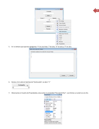 19 
5. En la ventana que aparece agregamos “+” en una línea ,“-”en otra, “x” en otra y “/” en otra . 
6. Damos click sobre el text box de “Contraseña”, es decir “c” 
7. Observamos el Cuadro de Propiedades y buscamos la propiedad “Password Char” , escribimos un asterisco en ella. 
 