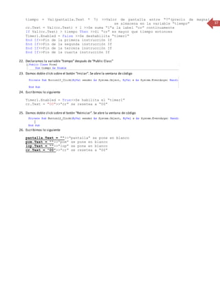 37 
tiempo = Val(pantalla.Text * 7) >>Valor de pantalla entre “7”(precio de magna ) 
nnnnnnnnnnnnnnnnnnnnnnnnnnnnnnnnnnnnnnnn se almacena en la variable “tiempo” 
cr.Text = Val(cr.Text) + 1 >>Se suma “1”a la label “cr” continuamente 
If Val(cr.Text) > tiempo Then >>Si “cr” es mayor que tiempo entonces 
Timer1.Enabled = False >>Se deshabilita “timer1” 
End If>>Fin de la primera instrucción If 
End If>>Fin de la segunda instrucción If 
End If>>Fin de la tercera instrucción If 
End If>>Fin de la cuarta instrucción If 
22. Declaramos la variable “tiempo” después de “Public Class” 
23. Damos doble click sobre el botón “Iniciar”. Se abre la ventana de código 
24. Escribimos lo siguiente 
Timer1.Enabled = True>>Se habilita el “timer1” 
cr.Text = "00">>”cr” se resetea a “00” 
25. Damos doble click sobre el botón “Reiniciar”. Se abre la ventana de código 
26. Escribimos lo siguiente 
pantalla.Text = "">>”pantalla” se pone en blanco 
pom.Text = "">>”pom” se pone en blanco 
lop.Text = "">>”lop” se pone en blanco 
cr.Text = "00">>”cr” se resetea a “00” 
 