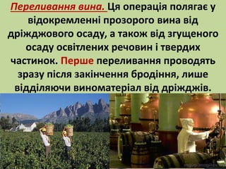 Переливання вина. Ця операція полягає у 
відокремленні прозорого вина від 
дріжджового осаду, а також від згущеного 
осаду освітлених речовин і твердих 
частинок. Перше переливання проводять 
зразу після закінчення бродіння, лише 
відділяючи виноматеріал від дріжджів. 
 
