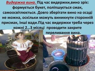 Видержка вина. Під час видержки,вино зріє: 
формується букет, поліпшується смак, 
самоосвітлюється. Довго зберігати вино на осаді 
не можна, оскільки можуть виникнути сторонній 
присмак, інші вади.Під час видержки треба через 
кожні 2…3 місяці проводити закрите 
переливання вина. 
 