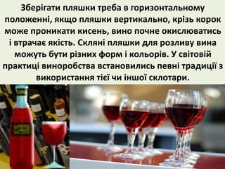 Зберігати пляшки треба в горизонтальному 
положенні, якщо пляшки вертикально, крізь корок 
може проникати кисень, вино почне окислюватись 
і втрачає якість. Скляні пляшки для розливу вина 
можуть бути різних форм і кольорів. У світовій 
практиці виноробства встановились певні традиції з 
використання тієї чи іншої склотари. 
 