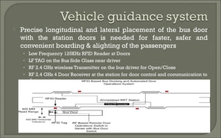  Precise longitudinal and lateral placement of the bus door 
with the station doors is needed for faster, safer and 
convenient boarding & alighting of the passengers 
• Low Frequency 125KHz RFID Reader at Doors 
• LF TAG on the Bus Side Glass near driver 
• RF 2.4 GHz wireless Transmitter on the bus driver for Open/Close 
• RF 2.4 GHz 4 Door Receiver at the station for door control and communication to 
door operator 
 
