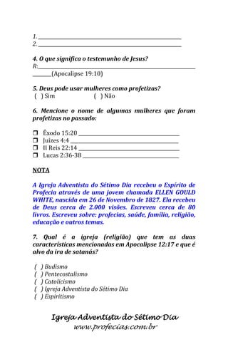 Igreja Adventista do Sétimo Dia 
www.profecias.com.br 
1. _____________________________________________________________ 2. _____________________________________________________________ 4. O que significa o testemunho de Jesus? R:___________________________________________________________________ ________(Apocalipse 19:10) 5. Deus pode usar mulheres como profetizas? ( ) Sim ( ) Não 6. Mencione o nome de algumas mulheres que foram profetizas no passado: 
 Êxodo 15:20 ___________________________________________ 
 Juízes 4:4 ______________________________________________ 
 II Reis 22:14 ___________________________________________ 
 Lucas 2:36-38 _________________________________________ 
NOTA A Igreja Adventista do Sétimo Dia recebeu o Espírito de Profecia através de uma jovem chamada ELLEN GOULD WHITE, nascida em 26 de Novembro de 1827. Ela recebeu de Deus cerca de 2.000 visões. Escreveu cerca de 80 livros. Escreveu sobre: profecias, saúde, família, religião, educação e outros temas. 7. Qual é a igreja (religião) que tem as duas características mencionadas em Apocalipse 12:17 e que é alvo da ira de satanás? ( ) Budismo ( ) Pentecostalismo ( ) Catolicismo ( ) Igreja Adventista do Sétimo Dia ( ) Espiritismo  