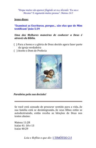 “Porque muitos vão aparecer fingindo ser eu e dizendo: "Eu sou o 
Messias!" E enganarão muitas pessoas”. Mateus 24:5 
Leia e Reflita o que diz: I TIMÓTEO 2:5 
Jesus disse: “Examinai as Escrituras, porque... são elas que de Mim testificam”.João 5:39 Uma das Melhores maneiras de conhecer a Deus é através da Bíblia. ( ) Para a honra e a glória de Deus decido agora fazer parte da igreja verdadeira ( ) Aceito o Dom de Profecia 
Parabéns pela sua decisão! Se você está cansado de procurar sentido para a vida...Se sua família está se desintegrando...Se seus filhos estão se autodestruindo, então receba as bênçãos de Deus nos textos abaixo: 
Mateus 11:28 
Isaías 41: 10 e 13 
Isaías 40:29 
 