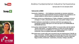 Análisis Fundamental en Industria Farmacéutica 
Semana del 27 al 31 Octubre 2014 
Valoración eHBM 
Conclusión e hipótesis : … Ya lo habíamos comentado en semanas anteriores, 
nosotros los países industrializados tenemos problemas de capitalismo, los 
estados fallidos en África tienen un problema capital… el Ébola. 
La primera norma en un laboratorio es “orden y limpieza”, la primera norma en 
virología es “orden y desactivación del virus” para poder trabajar con él. 
También habíamos comentados en semanas anteriores que apenas se ha 
nombrado la palabra tabú que es en este caso que es LA POSIBILIDAD de 
MUTACIÓN del virus. 
En los países industrializados “el buen rollito” se usa para todo, está de moda la 
“opción alternativa” y no gubernamental y se toma con mucha alegría y 
desconocimiento la trazabilidad y la cuarentena como primer medio de 
contención. Esta es la palabra adecuada, CONTENCIÓN. 
Dios quiera que no pase nada, pero nos parece que nos equivocamos al decidir no 
hacer cuarentena. También seguimos pensando que hace falta más inversión 
pública y privada para la investigación en desarrollar la vacuna. Hasta que 
llegue lo dicho, Contención , Cuarentena, Sensatez, Trabajo y Sacrifico. 
 