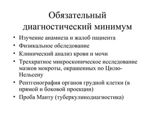 Обязательный 
диагностический минимум 
• Изучение анамнеза и жалоб пациента 
• Физикальное обследование 
• Клинический анализ крови и мочи 
• Трехкратное микроскопическое исследование 
мазков мокроты, окрашенных по Цилю- 
Нельсену 
• Рентгенография органов грудной клетки (в 
прямой и боковой проекции) 
• Проба Манту (туберкулинодиагностика) 
 