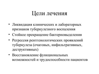 Цели лечения 
• Ликвидация клинических и лабораторных 
признаков туберкулезного воспаления 
• Стойкое прекращение бактериовыделения 
• Регрессия рентгенологических проявлений 
туберкулеза (очаговых, инфильтративных, 
деструктивных) 
• Восстановление функциональных 
возможностей и трудоспособности пациентов 
 