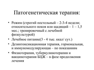 Патогенетическая терапия: 
• Режим (строгий постельный – 2-3-4 недели; 
относительного покоя или щадящий – 1 – 1,5 
мес.; тренировочный с лечебной 
физкультурой) 
• Лечебное питание(3 - 4 тыс. ккал/ сут.) 
• Дезинтоксикационная терапия, гормональная, 
и иммуномодулирующая – по показаниям 
• Физиотерапия, туберкулинотерапия и 
вакцинотерапия БЦЖ – в фазе продолжения 
лечения 
 