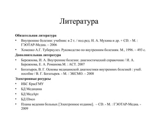 Литература 
Обязательная литература 
• Внутренние болезни: учебник: в 2 т. / под ред. Н. А. Мухина и др. + CD. - М. : 
ГЭОТАР-Медиа. – 2006 
• Хоменко А.Г. Туберкулез. Руководство по внутренним болезням. М., 1996. – 493 с. 
Дополнительная литература 
• Бережнова, И. А. Внутренние болезни: диагностический справочник / И. А. 
Бережнова, Е. А. Романова.М. : АСТ. 2007 
• Богатырев, В. Г. Основы медицинской диагностики внутренних болезней : учеб. 
пособие / В. Г. Богатырев. - М. : ЭКСМО. – 2008 
Электронные ресурсы 
• ИБС КрасГМУ 
• БД Медицина 
• БД МедАрт 
• БД Ebsco 
• Планы ведения больных [Электронное издание]. – CD. - М. : ГЭОТАР-Медиа. - 
2009 
