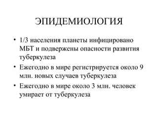 ЭПИДЕМИОЛОГИЯ 
• 1/3 населения планеты инфицировано 
МБТ и подвержены опасности развития 
туберкулеза 
• Ежегодно в мире регистрируется около 9 
млн. новых случаев туберкулеза 
• Ежегодно в мире около 3 млн. человек 
умирает от туберкулеза 
 