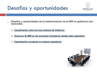 Desafíos y oportunidades 
Desafíos y oportunidades de la implementación de la MIR en gobiernos sub- nacionales: 
Coordinación entre los tres órdenes de Gobierno 
Ausencia de MIR en los procesos normativos desde sede Legislativa 
Capacitación constante en materia regulatoria  