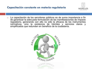 Capacitación constante en materia regulatoria 
La capacitación de los servidores públicos es de suma importancia a fin de garantizar la adecuada formulación de las manifestaciones de impacto regulatorio, generando con ello no sólo la eficacia de los instrumentos normativos, sino la existencia de trámites y servicios claros y simplificados que redunden en beneficio de la ciudadanía.  