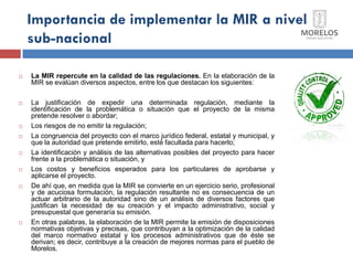 Importancia de implementar la MIR a nivel sub-nacional 
La MIR repercute en la calidad de las regulaciones. En la elaboración de la MIR se evalúan diversos aspectos, entre los que destacan los siguientes: 
La justificación de expedir una determinada regulación, mediante la identificación de la problemática o situación que el proyecto de la misma pretende resolver o abordar; 
Los riesgos de no emitir la regulación; 
La congruencia del proyecto con el marco jurídico federal, estatal y municipal, y que la autoridad que pretende emitirlo, esté facultada para hacerlo; 
La identificación y análisis de las alternativas posibles del proyecto para hacer frente a la problemática o situación, y 
Los costos y beneficios esperados para los particulares de aprobarse y aplicarse el proyecto. 
De ahí que, en medida que la MIR se convierte en un ejercicio serio, profesional y de acuciosa formulación, la regulación resultante no es consecuencia de un actuar arbitrario de la autoridad sino de un análisis de diversos factores que justifican la necesidad de su creación y el impacto administrativo, social y presupuestal que generaría su emisión. 
En otras palabras, la elaboración de la MIR permite la emisión de disposiciones normativas objetivas y precisas, que contribuyan a la optimización de la calidad del marco normativo estatal y los procesos administrativos que de éste se derivan; es decir, contribuye a la creación de mejores normas para el pueblo de Morelos.  