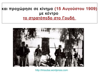 και προχώρησε σε κίνημα (15 Αυγούστου 1909)
με κέντρο
το στρατόπεδο στο Γουδή
http://lmoutsa.wordpress.com
 