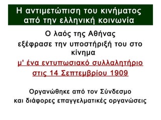 Ο λαός της Αθήνας
εξέφρασε την υποστήριξή του στο
κίνημα
μ' ένα εντυπωσιακό συλλαλητήριο
στις 14 Σεπτεμβρίου 1909
Οργανώθηκε από τον Σύνδεσμο
και διάφορες επαγγελματικές οργανώσεις
Η αντιμετώπιση του κινήματος
από την ελληνική κοινωνία
 