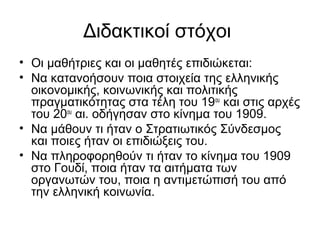 Διδακτικοί στόχοι
• Οι μαθήτριες και οι μαθητές επιδιώκεται:
• Να κατανοήσουν ποια στοιχεία της ελληνικής
οικονομικής, κοινωνικής και πολιτικής
πραγματικότητας στα τέλη του 19ου
και στις αρχές
του 20ου
αι. οδήγησαν στο κίνημα του 1909.
• Να μάθουν τι ήταν ο Στρατιωτικός Σύνδεσμος
και ποιες ήταν οι επιδιώξεις του.
• Να πληροφορηθούν τι ήταν το κίνημα του 1909
στο Γουδί, ποια ήταν τα αιτήματα των
οργανωτών του, ποια η αντιμετώπισή του από
την ελληνική κοινωνία.
 