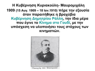 Η Κυβέρνηση Κυριακούλη- Μαυρομιχάλη
1909 (15 Αυγ. 1909 – 18 Ιαν.1910) πήρε την εξουσία
όταν παραιτήθηκε η βραχύβια
Κυβέρνηση Δημητρίου Ράλλη, την ίδια μέρα
που έγινε το Κίνημα στο Γουδί, με την
υπόσχεση να υλοποιήσει τους στόχους των
κινηματιών.
 
