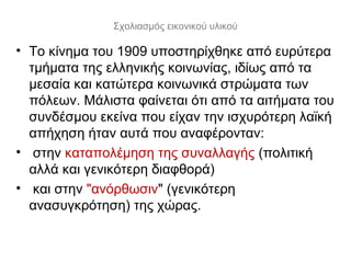 Σχολιασμός εικονικού υλικού
• Το κίνημα του 1909 υποστηρίχθηκε από ευρύτερα
τμήματα της ελληνικής κοινωνίας, ιδίως από τα
μεσαία και κατώτερα κοινωνικά στρώματα των
πόλεων. Μάλιστα φαίνεται ότι από τα αιτήματα του
συνδέσμου εκείνα που είχαν την ισχυρότερη λαϊκή
απήχηση ήταν αυτά που αναφέρονταν:
• στην καταπολέμηση της συναλλαγής (πολιτική
αλλά και γενικότερη διαφθορά)
• και στην "ανόρθωσιν" (γενικότερη
ανασυγκρότηση) της χώρας.
 