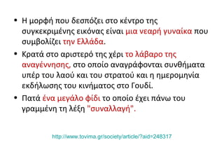 • Η μορφή που δεσπόζει στο κέντρο της
συγκεκριμένης εικόνας είναι μια νεαρή γυναίκα που
συμβολίζει την Ελλάδα.
• Κρατά στο αριστερό της χέρι το λάβαρο της
αναγέννησης, στο οποίο αναγράφονται συνθήματα
υπέρ του λαού και του στρατού και η ημερομηνία
εκδήλωσης του κινήματος στο Γουδί.
• Πατά ένα μεγάλο φίδι το οποίο έχει πάνω του
γραμμένη τη λέξη "συναλλαγή".
http://www.tovima.gr/society/article/?aid=248317
 