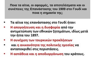 Ποια τα αίτια, οι αφορμές, τα αποτελέσματα και οι
συνέπειες της Επανάστασης του 1909 στο Γουδί και
ποια η σημασία της;
• Τα αίτια της επανάστασης στο Γουδί ήταν:
• Η απογοήτευση και η δυσφορία από την
αντιμετώπιση των εθνικών ζητημάτων, ιδίως μετά
την ήττα του 1897.
• Η συνέχιση των τουρκικών προκλήσεων
• και η ανικανότητα της πολιτικής ηγεσίας να
ανταποκριθεί στις περιστάσεις.
• Η αστάθεια και η αποδιοργάνωση του κράτους.
 