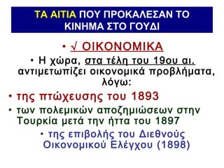 ΤΑ ΑΙΤΙΑ ΠΟΥ ΠΡΟΚΑΛΕΣΑΝ ΤΟ
ΚΙΝΗΜΑ ΣΤΟ ΓΟΥΔΙ
• √ ΟΙΚΟΝΟΜΙΚΑ
• Η χώρα, στα τέλη του 19ου αι.
αντιμετωπίζει οικονομικά προβλήματα,
λόγω:
• της πτώχευσης του 1893
• των πολεμικών αποζημιώσεων στην
Τουρκία μετά την ήττα του 1897
• της επιβολής του Διεθνούς
Οικονομικού Ελέγχου (1898)
 