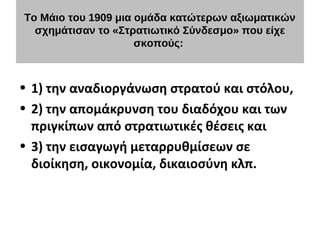 Το Μάιο του 1909 μια ομάδα κατώτερων αξιωματικών
σχημάτισαν το «Στρατιωτικό Σύνδεσμο» που είχε
σκοπούς:
• 1) την αναδιοργάνωση στρατού και στόλου,
• 2) την απομάκρυνση του διαδόχου και των
πριγκίπων από στρατιωτικές θέσεις και
• 3) την εισαγωγή μεταρρυθμίσεων σε
διοίκηση, οικονομία, δικαιοσύνη κλπ.
 