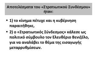 Αποτελέσματα του «Στρατιωτικού Συνδέσμου»
ήταν:
• 1) το κίνημα πέτυχε και η κυβέρνηση
παραιτήθηκε,
• 2) ο «Στρατιωτικός Σύνδεσμος» κάλεσε ως
πολιτικό σύμβουλο τον Ελευθέριο Βενιζέλο,
για να αναλάβει το θέμα της εισαγωγής
μεταρρυθμίσεων.
 