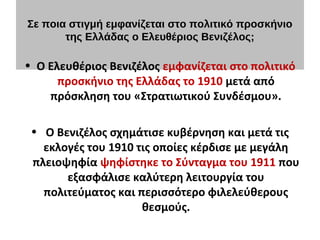 Σε ποια στιγμή εμφανίζεται στο πολιτικό προσκήνιο
της Ελλάδας ο Ελευθέριος Βενιζέλος;
 
• Ο Ελευθέριος Βενιζέλος εμφανίζεται στο πολιτικό
προσκήνιο της Ελλάδας το 1910 μετά από
πρόσκληση του «Στρατιωτικού Συνδέσμου».
• Ο Βενιζέλος σχημάτισε κυβέρνηση και μετά τις
εκλογές του 1910 τις οποίες κέρδισε με μεγάλη
πλειοψηφία ψηφίστηκε το Σύνταγμα του 1911 που
εξασφάλισε καλύτερη λειτουργία του
πολιτεύματος και περισσότερο φιλελεύθερους
θεσμούς.
 