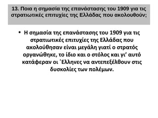 13. Ποια η σημασία της επανάστασης του 1909 για τις
στρατιωτικές επιτυχίες της Ελλάδας που ακολουθούν;
• Η σημασία της επανάστασης του 1909 για τις
στρατιωτικές επιτυχίες της Ελλάδας που
ακολούθησαν είναι μεγάλη γιατί ο στρατός
οργανώθηκε, το ίδιο και ο στόλος και γι’ αυτό
κατάφεραν οι ΄Ελληνες να αντεπεξέλθουν στις
δυσκολίες των πολέμων.
 