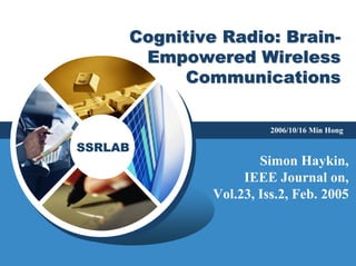 SSRLAB
Cognitive Radio: BrainCognitive Radio: Brain--
Empowered WirelessEmpowered Wireless
CommunicationsCommunications
2006/10/16 Min Hong
Simon Haykin,
IEEE Journal on,
Vol.23, Iss.2, Feb. 2005
 