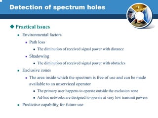 Detection of spectrum holes
Practical issues
Environmental factors
Path loss
The diminution of received signal power with distance
Shadowing
The diminution of received signal power with obstacles
Exclusive zones
The area inside which the spectrum is free of use and can be made
available to an unserviced operator
The primary user happens to operate outside the exclusion zone
Ad-hoc networks are designed to operate at very low transmit powers
Predictive capability for future use
 