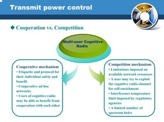 Transmit power control
Cooperation vs. Competition
Competition mechanism
• Limitations imposed on
available network resources
• A user may try to exploit
the cognitive radio channel
for self-enrichment
• Interference temperature
limit imposed by regulatory
agencies
• A limited number of
spectrum holes
Cooperative mechanism
• Etiquette and protocol for
their individual safety and
benefit
• Cooperative ad hoc
networks
• Users of cognitive radio
may be able to benefit from
cooperation with each other
Multi-user Cognitive
Radio
 