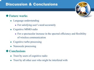 Discussion & Conclusions
Future works
Language understanding
For satisfying user’s need accurately
Cognitive MIMO radio
For a spectacular increase in the spectral efficiency and flexibility
of wireless communication
Cognitive turbo processing
Nanoscale processing
Conclusions
Trust by users of cognitive radio
Trust by all other user who might be interfered with
 