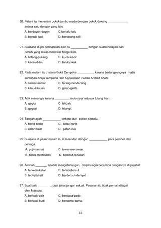 90. Petani itu menanam pokok jambu madu dengan pokok dokong ____________
antara satu dengan yang lain.
A. berduyun-duyun C.bertalu-talu
B. bertubi-tubi D. berselang-seli
91. Suasana di jeti pendaratan ikan itu __________ dengan suara nelayan dan
peraih yang tawar-menawar harga ikan.
A. lintang-pukang C. kucar-kacir
B. kacau-bilau D. hiruk-pikuk
92. Pada malam itu , Istana Bukit Cempaka __________ kerana berlangsungnya majlis
santapan diraja sempena Hari Keputeraan Sultan Ahmad Shah.
A. samar-samar C. terang-benderang
B. kilau-kilauan D. gelap-gelita
93. Adik menangis kerana _________ mulutnya tertusuk tulang ikan.
A. gegigi C. lelidah
B. gegusi D. lelangit
94. Tangan ayah ___________ terkena duri pokok semalu.
A. herot-berot C. corat-coret
B. calar-balar D. patah-riuk
95. Suasana di pasar malam itu riuh-rendah dengan ___________ para pembeli dan
peniaga.
A. puji-memuji C. tawar-menawar
B. balas-membalas D. berebut-rebutan
96. Aminah _______ apabila mengetahui guru disiplin ingin berjumpa dengannya di pejabat.
A. terketar-ketar C. terincut-incut
B. terjinjit-jinjit D. berdenyut-denyut
97. Buat baik ________, buat jahat jangan sekali. Pesanan itu tidak pernah dilupai
oleh Mastura.
A. berbaik-baik C. berpada-pada
B. berbudi-budi D. bersama-sama
63
 