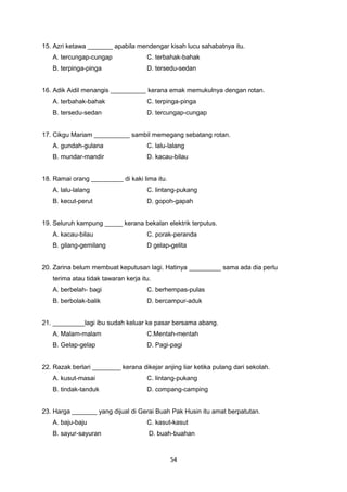 15. Azri ketawa _______ apabila mendengar kisah lucu sahabatnya itu.
A. tercungap-cungap C. terbahak-bahak
B. terpinga-pinga D. tersedu-sedan
16. Adik Aidil menangis __________ kerana emak memukulnya dengan rotan.
A. terbahak-bahak C. terpinga-pinga
B. tersedu-sedan D. tercungap-cungap
17. Cikgu Mariam __________ sambil memegang sebatang rotan.
A. gundah-gulana C. lalu-lalang
B. mundar-mandir D. kacau-bilau
18. Ramai orang _________ di kaki lima itu.
A. lalu-lalang C. lintang-pukang
B. kecut-perut D. gopoh-gapah
19. Seluruh kampung _____ kerana bekalan elektrik terputus.
A. kacau-bilau C. porak-peranda
B. gilang-gemilang D gelap-gelita
20. Zarina belum membuat keputusan lagi. Hatinya _________ sama ada dia perlu
terima atau tidak tawaran kerja itu.
A. berbelah- bagi C. berhempas-pulas
B. berbolak-balik D. bercampur-aduk
21. _________lagi ibu sudah keluar ke pasar bersama abang.
A. Malam-malam C.Mentah-mentah
B. Gelap-gelap D. Pagi-pagi
22. Razak berlari ________ kerana dikejar anjing liar ketika pulang dari sekolah.
A. kusut-masai C. lintang-pukang
B. tindak-tanduk D. compang-camping
23. Harga _______ yang dijual di Gerai Buah Pak Husin itu amat berpatutan.
A. baju-baju C. kasut-kasut
B. sayur-sayuran D. buah-buahan
54
 