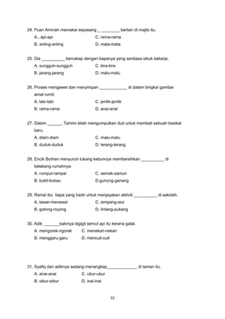 24. Puan Aminah memakai sepasang _ ________ berlian di majlis itu.
A., api-api C. rama-rama
B. anting-anting D. mata-mata
25. Dia __________ bercakap dengan bapanya yang sentiasa sibuk bekerja.
A. sungguh-sungguh C. kira-kira
B. jarang-jarang D. malu-malu
26. Proses mengawet dan menyimpan ____________ di dalam bingkai gambar
amat rumit.
A. labi-labi C. jentik-jentik
B. rama-rama D. anai-anai
27. Dalam ______, Tamrin telah mengumpulkan duit untuk membeli sebuah basikal
baru.
A. diam-diam C. malu-malu
B. duduk-duduk D. terang-terang
28. Encik Borhan menyuruh tukang kebunnya membersihkan __________ di
belakang rumahnya.
A. rumput-rampai C. semak-samun
B. bukit-bukau D.gunung-ganang
29. Ramai ibu bapa yang hadir untuk menjayakan aktiviti __________ di sekolah.
A. tawar-menawar C. simpang-siur
B. gotong-royong D. lintang-pukang
30. Adik _______kakinya digigit semut api itu kerana gatal.
A. mengorek-ngorek C. menekan-nekan
B. menggaru-garu D. mencuit-cuit
31. Syafiq dan adiknya sedang menangkap_____________ di taman itu.
A. anai-anai C. ubur-ubur
B. sibur-sibur D. inai-inai
55
 