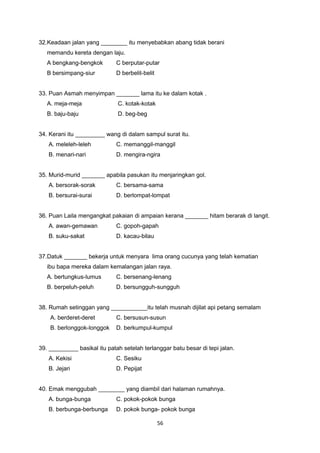 32.Keadaan jalan yang ________ itu menyebabkan abang tidak berani
memandu kereta dengan laju.
A bengkang-bengkok C berputar-putar
B bersimpang-siur D berbelit-belit
33. Puan Asmah menyimpan _______ lama itu ke dalam kotak .
A. meja-meja C. kotak-kotak
B. baju-baju D. beg-beg
34. Kerani itu _________ wang di dalam sampul surat itu.
A. meleleh-leleh C. memanggil-manggil
B. menari-nari D. mengira-ngira
35. Murid-murid _______ apabila pasukan itu menjaringkan gol.
A. bersorak-sorak C. bersama-sama
B. bersurai-surai D. berlompat-lompat
36. Puan Laila mengangkat pakaian di ampaian kerana _______ hitam berarak di langit.
A. awan-gemawan C. gopoh-gapah
B. suku-sakat D. kacau-bilau
37.Datuk _______ bekerja untuk menyara lima orang cucunya yang telah kematian
ibu bapa mereka dalam kemalangan jalan raya.
A. bertungkus-lumus C. bersenang-lenang
B. berpeluh-peluh D. bersungguh-sungguh
38. Rumah setinggan yang ___________itu telah musnah dijilat api petang semalam
A. berderet-deret C. bersusun-susun
B. berlonggok-longgok D. berkumpul-kumpul
39. _________ basikal itu patah setelah terlanggar batu besar di tepi jalan.
A. Kekisi C. Sesiku
B. Jejari D. Pepijat
40. Emak menggubah ________ yang diambil dari halaman rumahnya.
A. bunga-bunga C. pokok-pokok bunga
B. berbunga-berbunga D. pokok bunga- pokok bunga
56
 