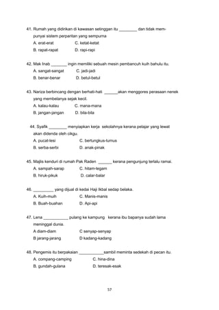 41. Rumah yang didirikan di kawasan setinggan itu ________ dan tidak mem-
punyai sistem perparitan yang sempurna
A. erat-erat C. ketat-ketat
B. rapat-rapat D. rapi-rapi
42. Mak Inab _______ ingin memiliki sebuah mesin pembancuh kuih bahulu itu.
A. sangat-sangat C. jadi-jadi
B. benar-benar D. betul-betul
43. Nariza berbincang dengan berhati-hati ______akan menggores perasaan nenek
yang membelanya sejak kecil.
A. kalau-kalau C. mana-mana
B. jangan-jangan D. bila-bila
44. Syafik ________ menyiapkan kerja sekolahnya kerana pelajar yang lewat
akan didenda oleh cikgu.
A. pucat-lesi C. bertungkus-lumus
B. serba-serbi D. anak-pinak
45. Majlis kenduri di rumah Pak Raden ______ kerana pengunjung terlalu ramai.
A. sampah-sarap C. hitam-legam
B. hiruk-pikuk D. calar-balar
46. _________ yang dijual di kedai Haji Ikbal sedap belaka.
A. Kuih-muih C. Manis-manis
B. Buah-buahan D. Api-api
47. Lena ___________ pulang ke kampung kerana ibu bapanya sudah lama
meninggal dunia.
A diam-diam C senyap-senyap
B jarang-jarang D kadang-kadang
48. Pengemis itu berpakaian ___________sambil meminta sedekah di pecan itu.
A. compang-camping C. hina-dina
B. gundah-gulana D. teresak-esak
57
 