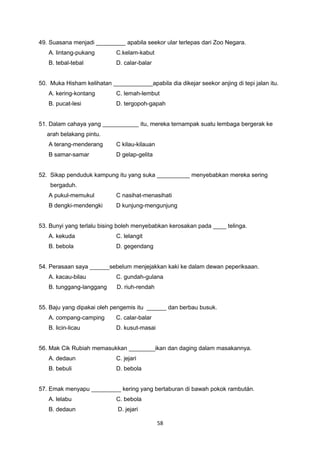 49. Suasana menjadi _________ apabila seekor ular terlepas dari Zoo Negara.
A. lintang-pukang C.kelam-kabut
B. tebal-tebal D. calar-balar
50. Muka Hisham kelihatan ____________apabila dia dikejar seekor anjing di tepi jalan itu.
A. kering-kontang C. lemah-lembut
B. pucat-lesi D. tergopoh-gapah
51. Dalam cahaya yang ___________ itu, mereka ternampak suatu lembaga bergerak ke
arah belakang pintu.
A terang-menderang C kilau-kilauan
B samar-samar D gelap-gelita
52. Sikap penduduk kampung itu yang suka __________ menyebabkan mereka sering
bergaduh.
A pukul-memukul C nasihat-menasihati
B dengki-mendengki D kunjung-mengunjung
53. Bunyi yang terlalu bising boleh menyebabkan kerosakan pada ____ telinga.
A. kekuda C. lelangit
B. bebola D. gegendang
54. Perasaan saya ______sebelum menjejakkan kaki ke dalam dewan peperiksaan.
A. kacau-bilau C. gundah-gulana
B. tunggang-langgang D. riuh-rendah
55. Baju yang dipakai oleh pengemis itu ______ dan berbau busuk.
A. compang-camping C. calar-balar
B. licin-licau D. kusut-masai
56. Mak Cik Rubiah memasukkan ________ikan dan daging dalam masakannya.
A. dedaun C. jejari
B. bebuli D. bebola
57. Emak menyapu _________ kering yang bertaburan di bawah pokok rambután.
A. lelabu C. bebola
B. dedaun D. jejari
58
 