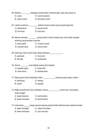 66. Mereka _________ dilanggar kereta ketika melintas jalan raya yang sibuk itu.
A. nyaris C. nyaris-nyarisan
B. nyaris-nyaris D. bernyaris-nyaris
67. Lantai rumahnya _________ akibat minyak masak yang tumpah pagi tadi.
A. lekak-lekuk C. panah-ranah
B. licin-licau D. licau-licin
68. Nenek memetik _________ yang tumbuh meliar di kebunnya untuk diberi kepada
anaknya yang berada di bandar.
A. paku-pakis C. rumput-rumpai
B. rampah-ratus D. kusut-masai
69. Katil kayu milik nenek rosak akibat dimakan _____________.
A. gula-gula C. anai-anai
B. labi-labi D. jentik-jentik
70. Kamal ________ anak tatkala pulang dari sekolah.
A. berjalan-jalan C. berlari-lari
B. rama-rama D. berkata-kata
71. Datuk gemar tidur beralaskan tilam ____________ terutama pada waktu malam.
A. kekacang C. kekabu
B. sesiku D. pepejal
72. Majlis perkahwinan Azmi diadakan secara ___________ kerana dia merupakan
anak tunggal.
A. besar-besaran C. kecil-kecilan
B. tawar-menawar D. kecoh-kecoh
73. Julia kerap ______harga sesuatu barang yang hendak dibelinya dari sesebuah kedai.
A. kejar-mengejar C. cabar-mencabar
B. tawar-menawar D. caci-mencaci
60
 
