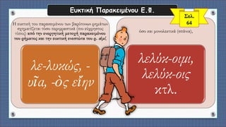 Ευκτική Παρακειμένου Ε.Φ.
Η ευκτική του παρακειμένου των βαρύτονων ρημάτων
σχηματίζεται τόσο περιφραστικά (πιο εύχρηστος
τύπος) από την ενεργητική μετοχή παρακειμένου
του ρήματος και την ευκτική ενεστώτα του ρ. εἰμί,
λε-λυκώς, -
υῖα, -ὸς εἴην
όσο και μονολεκτικά (σπάνια),
λελύκ-οιμι,
λελύκ-οις
κτλ.
Σελ.
64
 