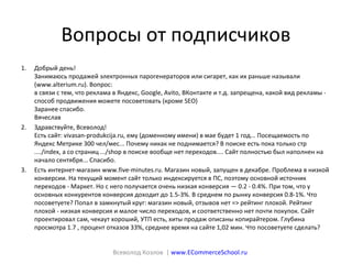 Вопросы от подписчиков
1. Добрый день!
Занимаюсь продажей электронных парогенераторов или сигарет, как их раньше называли
(www.alterium.ru). Вопрос:
в связи с тем, что реклама в Яндекс, Google, Avito, ВКонтакте и т.д. запрещена, какой вид рекламы -
способ продвижения можете посоветовать (кроме SEO)
Заранее спасибо.
Вячеслав
2. Здравствуйте, Всеволод!
Есть сайт: vivasan-produkcija.ru, ему (доменному имени) в мае будет 1 год... Посещаемость по
Яндекс Метрике 300 чел/мес... Почему никак не поднимается? В поиске есть пока только стр
..../index, а со страниц .../shop в поиске вообще нет переходов.... Сайт полностью был наполнен на
начало сентября... Спасибо.
3. Есть интернет-магазин www.five-minutes.ru. Магазин новый, запущен в декабре. Проблема в низкой
конверсии. На текущий момент сайт только индексируется в ПС, поэтому основной источник
переходов - Маркет. Но с него получается очень низкая конверсия — 0.2 - 0.4%. При том, что у
основных конкурентов конверсия доходит до 1.5-3%. В среднем по рынку конверсия 0.8-1%. Что
посоветуете? Попал в замкнутый круг: магазин новый, отзывов нет => рейтинг плохой. Рейтинг
плохой - низкая конверсия и малое число переходов, и соответственно нет почти покупок. Сайт
проектировал сам, чекаут хороший, УТП есть, хиты продаж описаны копирайтером. Глубина
просмотра 1.7 , процент отказов 33%, среднее время на сайте 1,02 мин. Что посоветуете сделать?
Всеволод Козлов | www.ECommerceSchool.ru
 