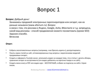 Вопрос 1
Вопрос: Добрый день!
Занимаюсь продажей электронных парогенераторов или сигарет, как их
раньше называли (www.alterium.ru). Вопрос:
в связи с тем, что реклама в Яндекс, Google, Avito, ВКонтакте и т.д. запрещена,
какой вид рекламы - способ продвижения можете посоветовать (кроме SEO)
Заранее спасибо.
Вячеслав
Ответ:
• Собрать околотематичные запросы (например, «как бросить курить»), разгруппировать;
• Писать серии статей на сайт, оптимизированных под запросы с вкраплениями моделей
продаваемых сигарет;
• Создать и оформить Youtube канал, записывать видео на каждую тему, что и статья + делать обзоры,
сравнения сигарет из ассортимента (эти видео добавлять на карточки товара и на сайт);
• Создать мини-книгу в PDF или видео курс – БЕСПЛАТНЫЙ, в обмен за подписку на сайте. Серия
писем.
Всеволод Козлов | www.ECommerceSchool.ru
 
