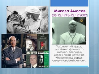 Микола Амосов
(06.12.1913-12.12.2002)
Талановитий хірург,
дослідник, фізіолог та
інженер. Вперше в
Україні почав хірургічне
лікування вад серця,
створив серцеві клапани.
 