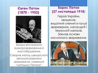 Євген Патон
(1870 - 1953)
Батько вітчизняного
електрозварювання й
мостобудування.
Створив метод швидкісного
автоматизованого
зварювання, названий
“методом Патона”.
Борис Патон
(27 листопада 1918)
Герой України,
академік,
видатний учений в галузі
зварювання, металургії і
технології металів.
Заклав основи
космічного зварювання.
 