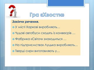 Закінчи речення.
 У місті Харкові виробляють…
 Чудові автобуси сходять із конвеєрів …
 Фабрика «Світоч» знаходиться …
 На підприємствах Луцька виробляють…
 Тверді сири виготовляють у…
 