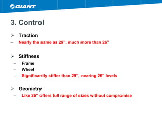 3. Control
 Traction
– Nearly the same as 29”, much more than 26”
 Stiffness
– Frame
– Wheel
– Significantly stiffer than 29”, nearing 26” levels
 Geometry
– Like 26” offers full range of sizes without compromise
 