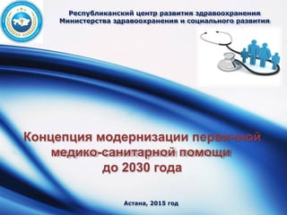 Республиканский центр развития здравоохранения
Министерства здравоохранения и социального развития
Концепция модернизации первичной
медико-санитарной помощи
до 2030 года
Астана, 2015 год
 